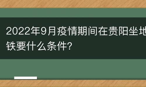 2022年9月疫情期间在贵阳坐地铁要什么条件？