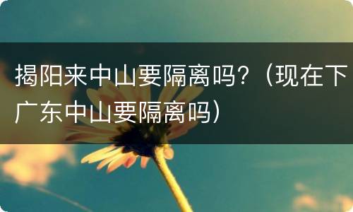 揭阳来中山要隔离吗?（现在下广东中山要隔离吗）