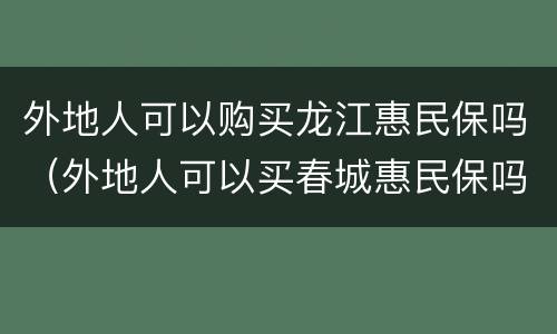 外地人可以购买龙江惠民保吗（外地人可以买春城惠民保吗）