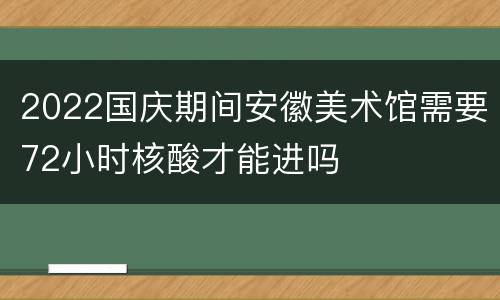 2022国庆期间安徽美术馆需要72小时核酸才能进吗