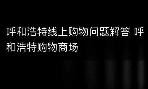 呼和浩特线上购物问题解答 呼和浩特购物商场