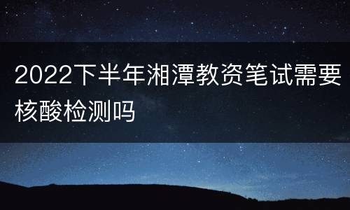 2022下半年湘潭教资笔试需要核酸检测吗