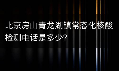 北京房山青龙湖镇常态化核酸检测电话是多少？