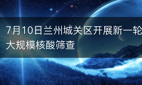7月10日兰州城关区开展新一轮大规模核酸筛查