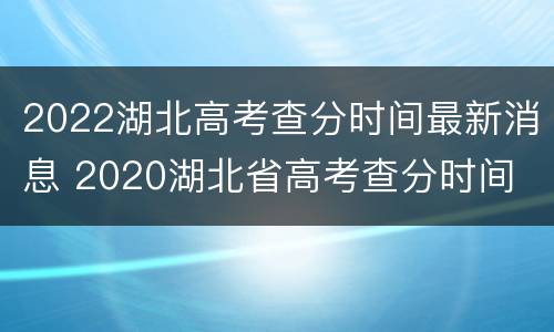 2022湖北高考查分时间最新消息 2020湖北省高考查分时间