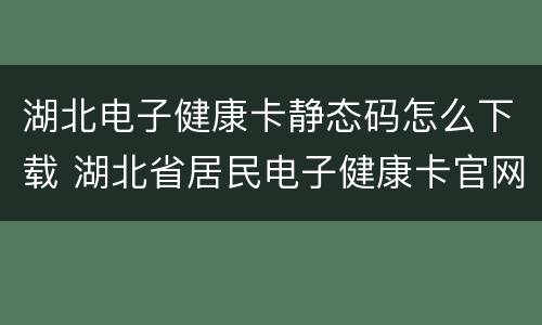 湖北电子健康卡静态码怎么下载 湖北省居民电子健康卡官网