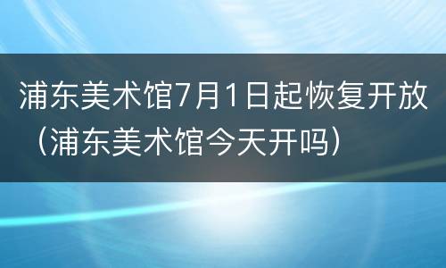 浦东美术馆7月1日起恢复开放（浦东美术馆今天开吗）