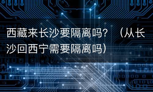 西藏来长沙要隔离吗？（从长沙回西宁需要隔离吗）