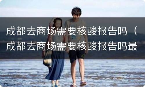 成都去商场需要核酸报告吗（成都去商场需要核酸报告吗最新）