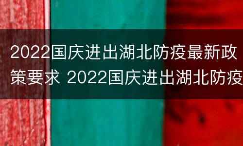 2022国庆进出湖北防疫最新政策要求 2022国庆进出湖北防疫最新政策要求解读