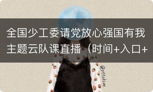 全国少工委请党放心强国有我主题云队课直播（时间+入口+内容）