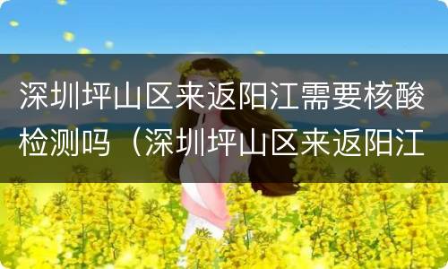 深圳坪山区来返阳江需要核酸检测吗（深圳坪山区来返阳江需要核酸检测吗现在）