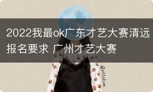 2022我最ok广东才艺大赛清远报名要求 广州才艺大赛