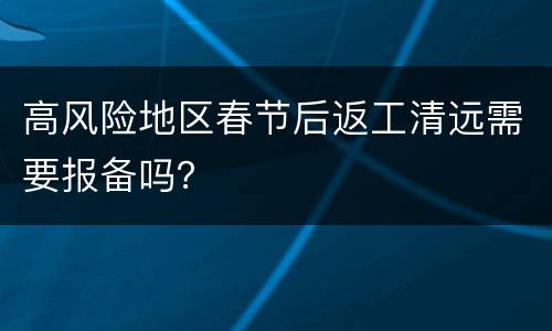 高风险地区春节后返工清远需要报备吗？