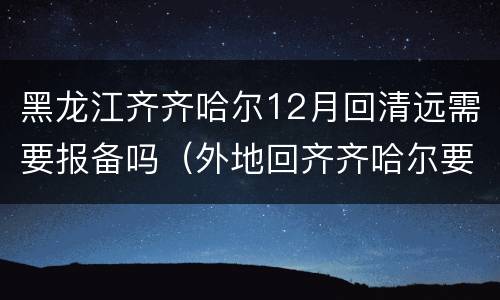 黑龙江齐齐哈尔12月回清远需要报备吗（外地回齐齐哈尔要报备吗）