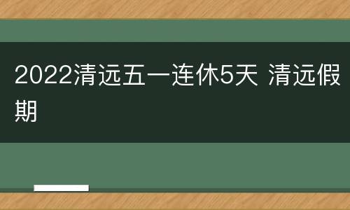 2022清远五一连休5天 清远假期