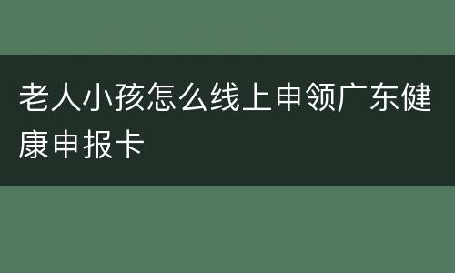 老人小孩怎么线上申领广东健康申报卡