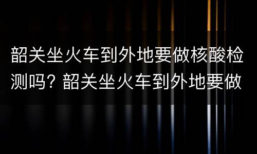 韶关坐火车到外地要做核酸检测吗? 韶关坐火车到外地要做核酸检测吗现在
