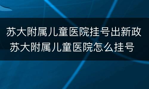 苏大附属儿童医院挂号出新政 苏大附属儿童医院怎么挂号