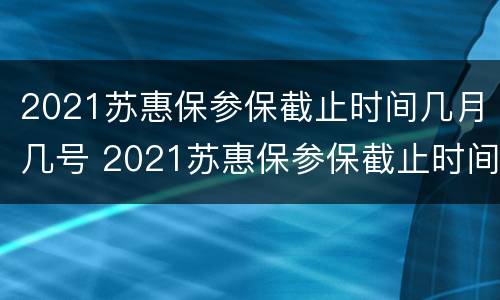 2021苏惠保参保截止时间几月几号 2021苏惠保参保截止时间几月几号开始