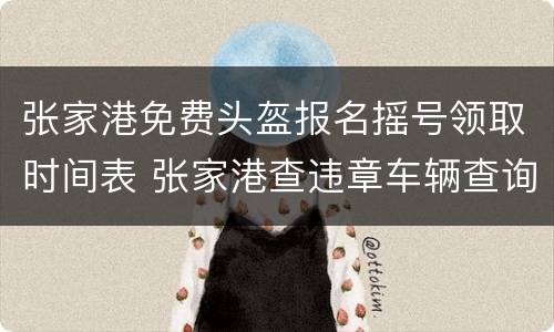 张家港免费头盔报名摇号领取时间表 张家港查违章车辆查询系统