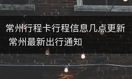常州行程卡行程信息几点更新 常州最新出行通知