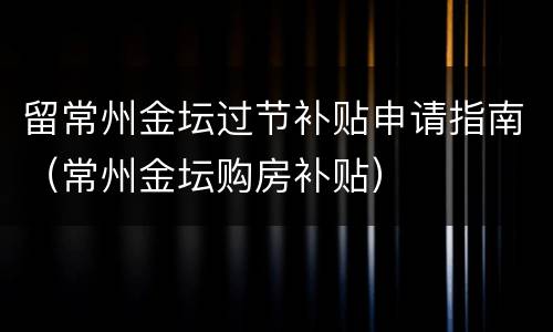留常州金坛过节补贴申请指南（常州金坛购房补贴）