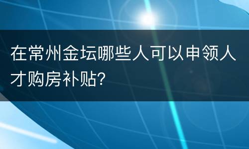 在常州金坛哪些人可以申领人才购房补贴？