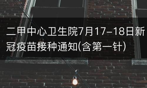 二甲中心卫生院7月17-18日新冠疫苗接种通知(含第一针)