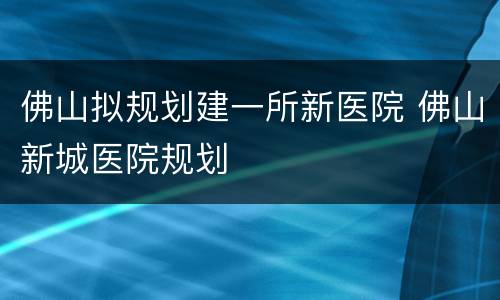 佛山拟规划建一所新医院 佛山新城医院规划