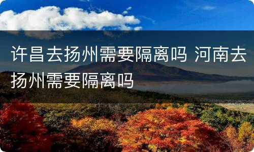 许昌去扬州需要隔离吗 河南去扬州需要隔离吗