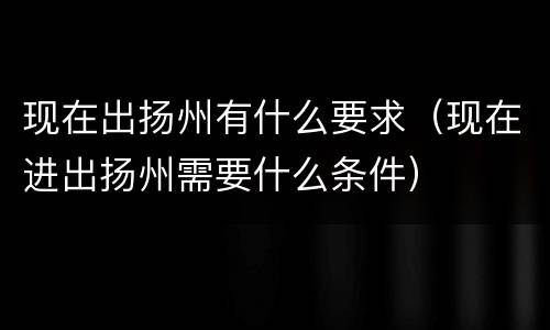 现在出扬州有什么要求（现在进出扬州需要什么条件）