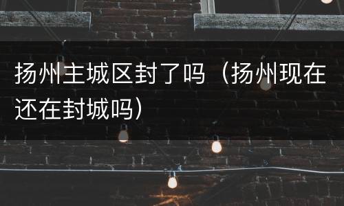 扬州主城区封了吗（扬州现在还在封城吗）