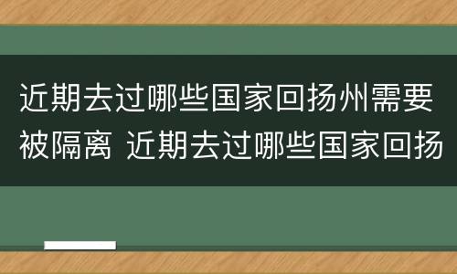 近期去过哪些国家回扬州需要被隔离 近期去过哪些国家回扬州需要被隔离呢