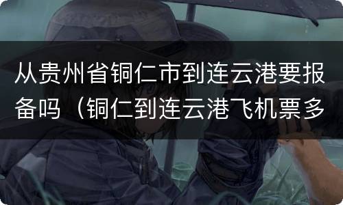 从贵州省铜仁市到连云港要报备吗（铜仁到连云港飞机票多少钱）
