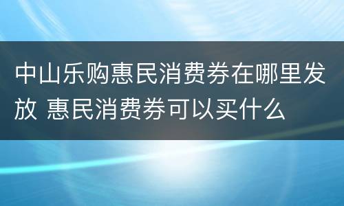 中山乐购惠民消费券在哪里发放 惠民消费券可以买什么