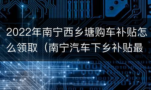 2022年南宁西乡塘购车补贴怎么领取（南宁汽车下乡补贴最后期限）