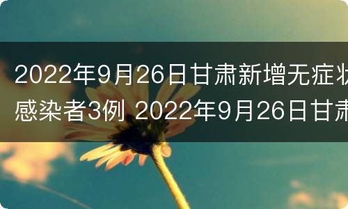 2022年9月26日甘肃新增无症状感染者3例 2022年9月26日甘肃新增无症状感染者3例病例