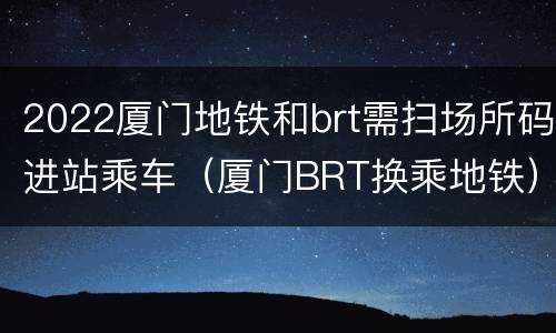 2022厦门地铁和brt需扫场所码进站乘车（厦门BRT换乘地铁）