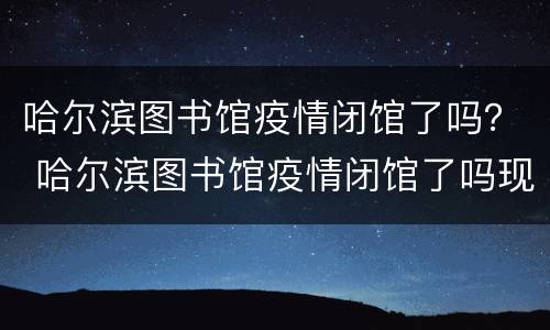 哈尔滨图书馆疫情闭馆了吗？ 哈尔滨图书馆疫情闭馆了吗现在