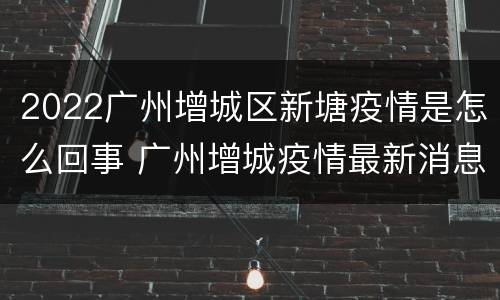 2022广州增城区新塘疫情是怎么回事 广州增城疫情最新消息2020