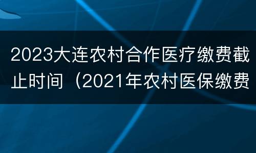 2023大连农村合作医疗缴费截止时间（2021年农村医保缴费截止日期）