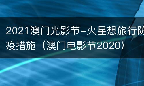 2021澳门光影节-火星想旅行防疫措施（澳门电影节2020）