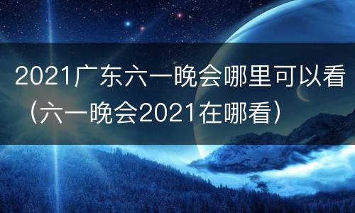2021广东六一晚会哪里可以看（六一晚会2021在哪看）