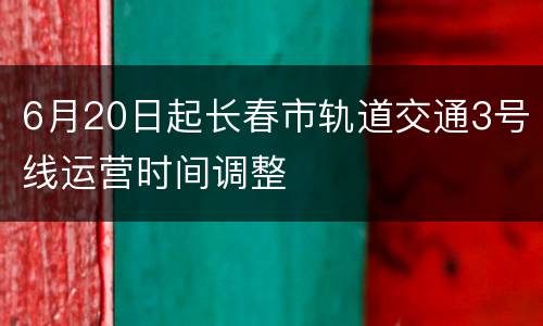 6月20日起长春市轨道交通3号线运营时间调整