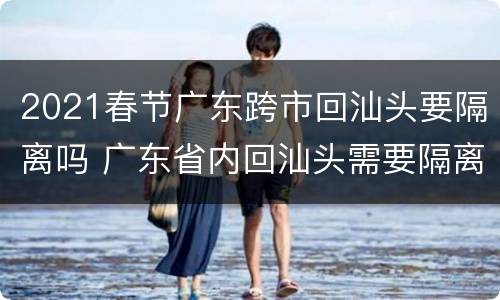 2021春节广东跨市回汕头要隔离吗 广东省内回汕头需要隔离吗