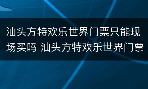 汕头方特欢乐世界门票只能现场买吗 汕头方特欢乐世界门票只能现场买吗