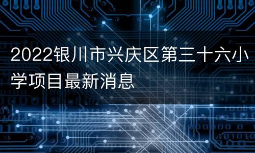 2022银川市兴庆区第三十六小学项目最新消息