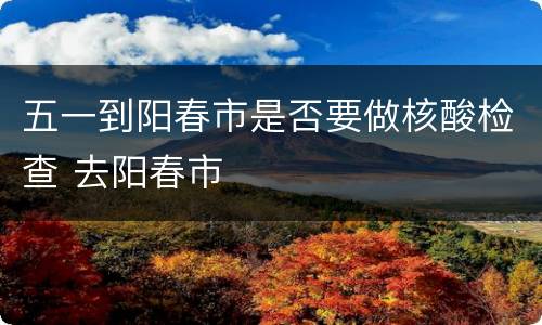 五一到阳春市是否要做核酸检查 去阳春市