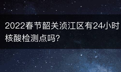 2022春节韶关浈江区有24小时核酸检测点吗？